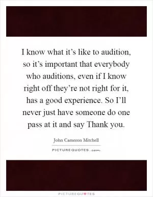I know what it’s like to audition, so it’s important that everybody who auditions, even if I know right off they’re not right for it, has a good experience. So I’ll never just have someone do one pass at it and say Thank you Picture Quote #1
