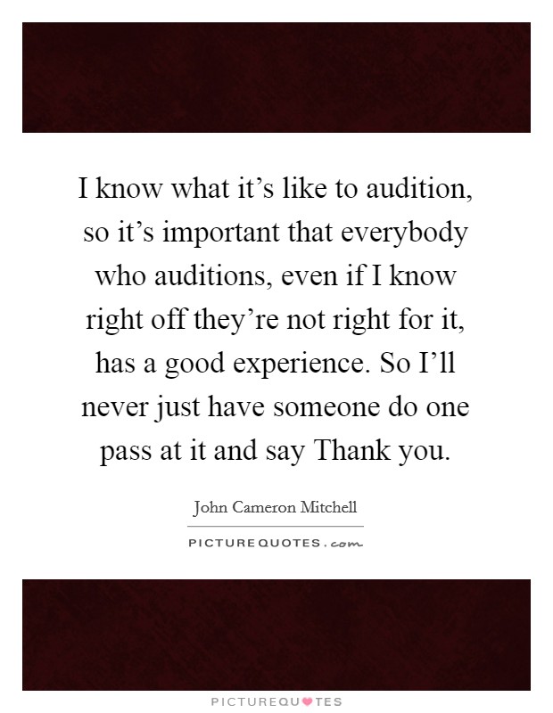 I know what it's like to audition, so it's important that everybody who auditions, even if I know right off they're not right for it, has a good experience. So I'll never just have someone do one pass at it and say Thank you. Picture Quote #1
