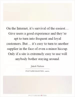 On the Internet, it’s survival of the easiest.... Give users a good experience and they’re apt to turn into frequent and loyal customers. But ... it’s easy to turn to another supplier in the face of even a minor hiccup. Only if a site is extremely easy to use will anybody bother staying around Picture Quote #1