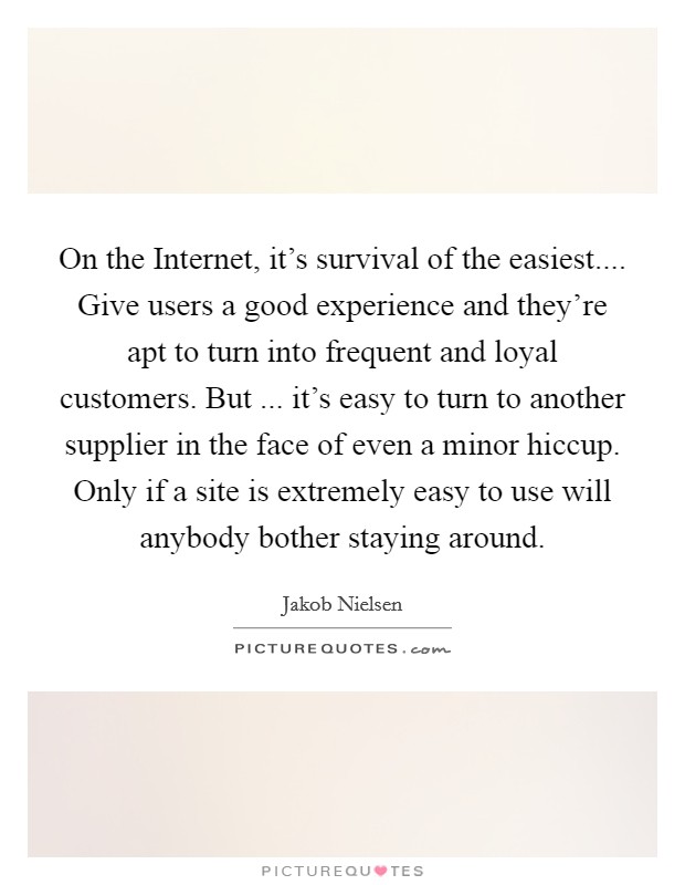 On the Internet, it's survival of the easiest.... Give users a good experience and they're apt to turn into frequent and loyal customers. But ... it's easy to turn to another supplier in the face of even a minor hiccup. Only if a site is extremely easy to use will anybody bother staying around. Picture Quote #1