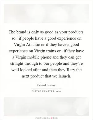 The brand is only as good as your products, so.. if people have a good experience on Virgin Atlantic or if they have a good experience on Virgin trains or.. if they have a Virgin mobile phone and they can get straight through to our people and they’re well looked after and then they’ll try the next product that we launch Picture Quote #1