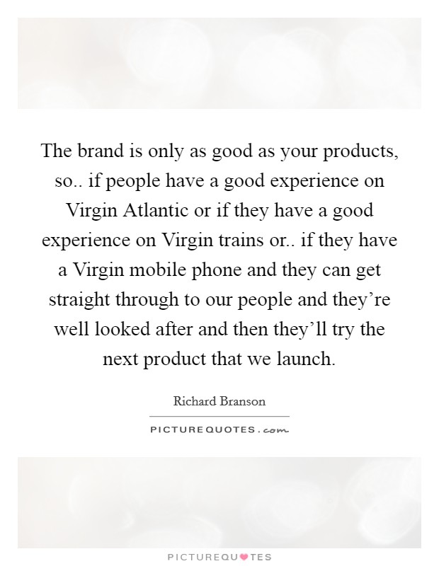 The brand is only as good as your products, so.. if people have a good experience on Virgin Atlantic or if they have a good experience on Virgin trains or.. if they have a Virgin mobile phone and they can get straight through to our people and they're well looked after and then they'll try the next product that we launch. Picture Quote #1