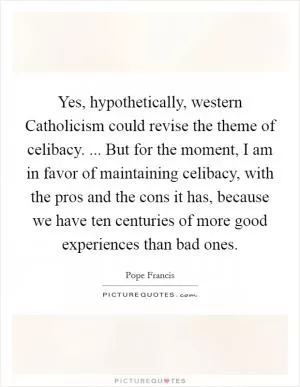Yes, hypothetically, western Catholicism could revise the theme of celibacy. ... But for the moment, I am in favor of maintaining celibacy, with the pros and the cons it has, because we have ten centuries of more good experiences than bad ones Picture Quote #1