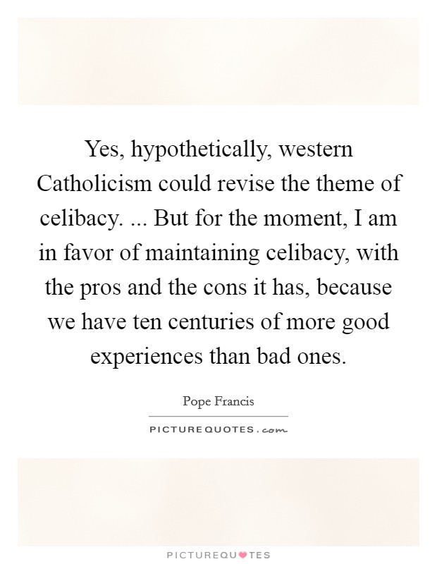 Yes, hypothetically, western Catholicism could revise the theme of celibacy. ... But for the moment, I am in favor of maintaining celibacy, with the pros and the cons it has, because we have ten centuries of more good experiences than bad ones. Picture Quote #1