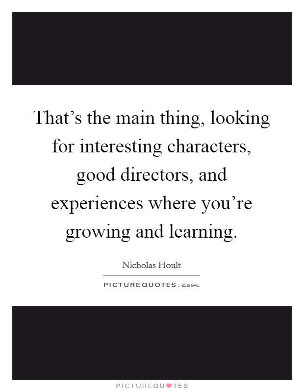 That's the main thing, looking for interesting characters, good directors, and experiences where you're growing and learning. Picture Quote #1