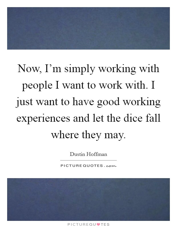 Now, I'm simply working with people I want to work with. I just want to have good working experiences and let the dice fall where they may. Picture Quote #1