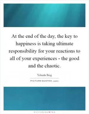 At the end of the day, the key to happiness is taking ultimate responsibility for your reactions to all of your experiences - the good and the chaotic Picture Quote #1