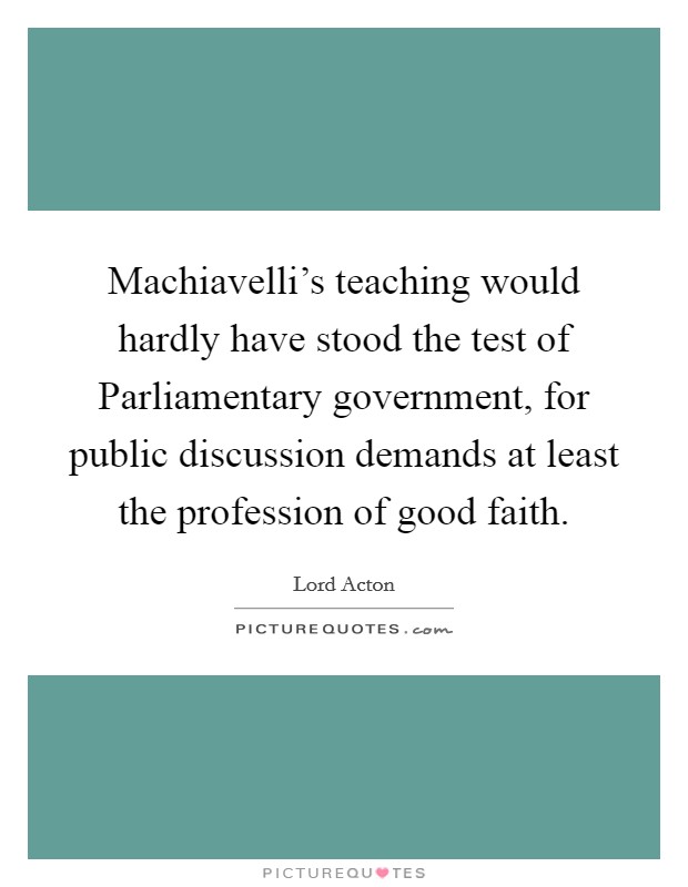 Machiavelli's teaching would hardly have stood the test of Parliamentary government, for public discussion demands at least the profession of good faith. Picture Quote #1