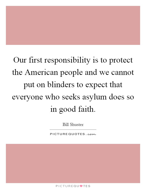 Our first responsibility is to protect the American people and we cannot put on blinders to expect that everyone who seeks asylum does so in good faith. Picture Quote #1