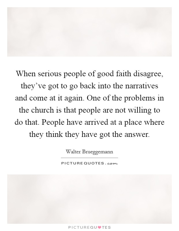 When serious people of good faith disagree, they've got to go back into the narratives and come at it again. One of the problems in the church is that people are not willing to do that. People have arrived at a place where they think they have got the answer. Picture Quote #1