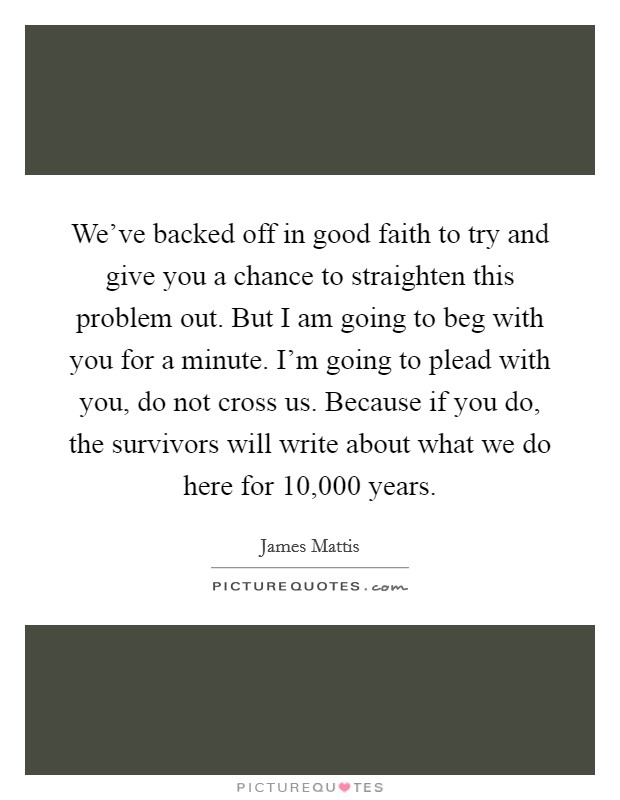 We've backed off in good faith to try and give you a chance to straighten this problem out. But I am going to beg with you for a minute. I'm going to plead with you, do not cross us. Because if you do, the survivors will write about what we do here for 10,000 years. Picture Quote #1