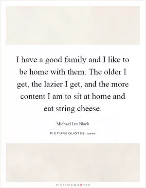 I have a good family and I like to be home with them. The older I get, the lazier I get, and the more content I am to sit at home and eat string cheese Picture Quote #1