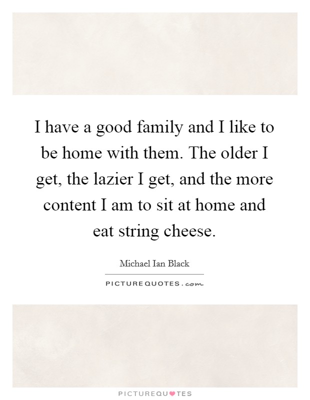 I have a good family and I like to be home with them. The older I get, the lazier I get, and the more content I am to sit at home and eat string cheese. Picture Quote #1