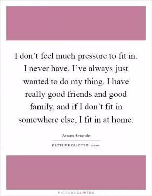 I don’t feel much pressure to fit in. I never have. I’ve always just wanted to do my thing. I have really good friends and good family, and if I don’t fit in somewhere else, I fit in at home Picture Quote #1