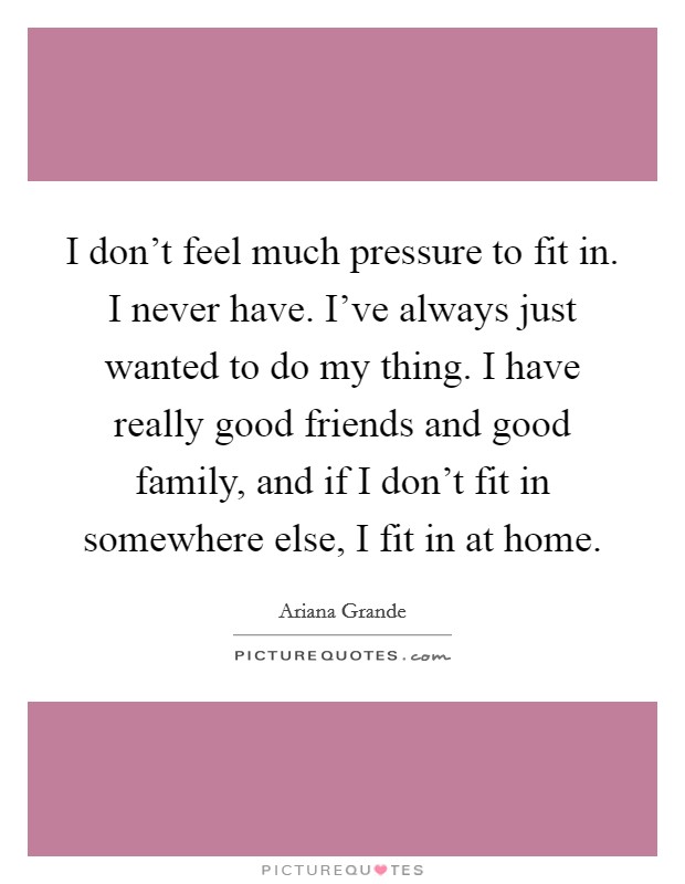 I don't feel much pressure to fit in. I never have. I've always just wanted to do my thing. I have really good friends and good family, and if I don't fit in somewhere else, I fit in at home. Picture Quote #1