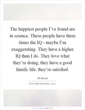 The happiest people I’ve found are in science. These people have three times the IQ - maybe I’m exaggerating. They have a higher IQ than I do. They love what they’re doing, they have a good family life, they’re satisfied Picture Quote #1