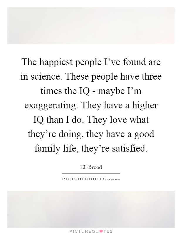 The happiest people I've found are in science. These people have three times the IQ - maybe I'm exaggerating. They have a higher IQ than I do. They love what they're doing, they have a good family life, they're satisfied. Picture Quote #1