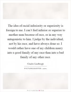 The idea of racial inferiority or superiority is foreign to me. I can’t feel inferior or superior to another man because of race, or in any way antagonistic to him. I judge by the individual, not by his race, and have always done so. I would rather have one of my children marry into a good family of any race than into a bad family of any other race Picture Quote #1