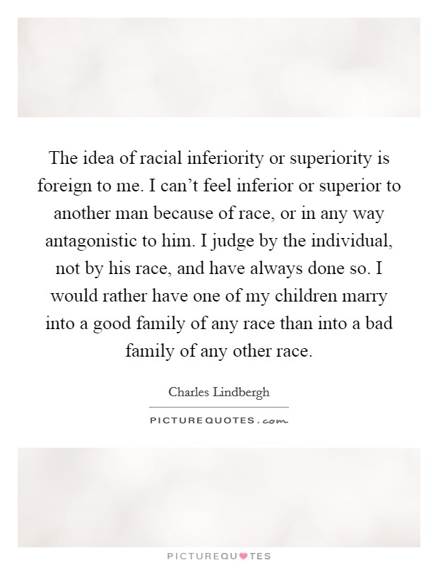 The idea of racial inferiority or superiority is foreign to me. I can't feel inferior or superior to another man because of race, or in any way antagonistic to him. I judge by the individual, not by his race, and have always done so. I would rather have one of my children marry into a good family of any race than into a bad family of any other race. Picture Quote #1