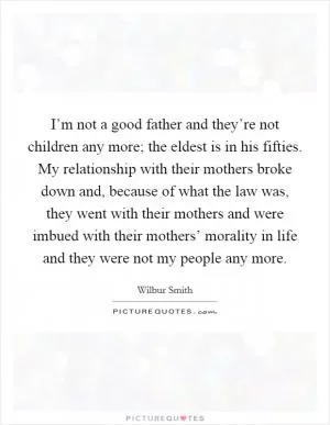 I’m not a good father and they’re not children any more; the eldest is in his fifties. My relationship with their mothers broke down and, because of what the law was, they went with their mothers and were imbued with their mothers’ morality in life and they were not my people any more Picture Quote #1