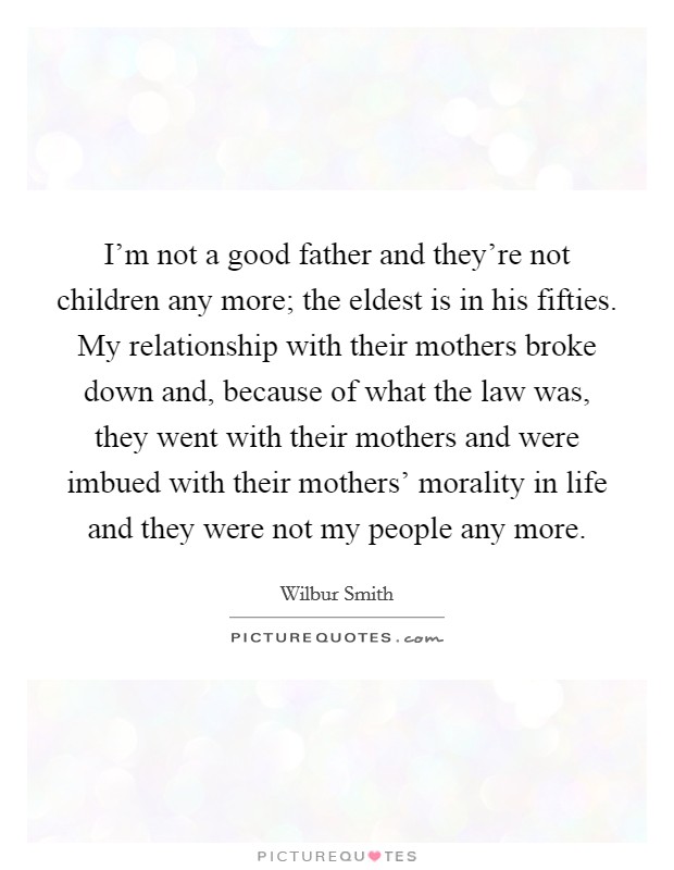 I'm not a good father and they're not children any more; the eldest is in his fifties. My relationship with their mothers broke down and, because of what the law was, they went with their mothers and were imbued with their mothers' morality in life and they were not my people any more. Picture Quote #1