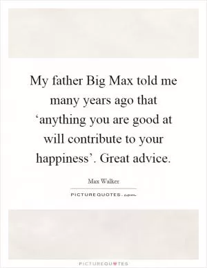My father Big Max told me many years ago that ‘anything you are good at will contribute to your happiness’. Great advice Picture Quote #1