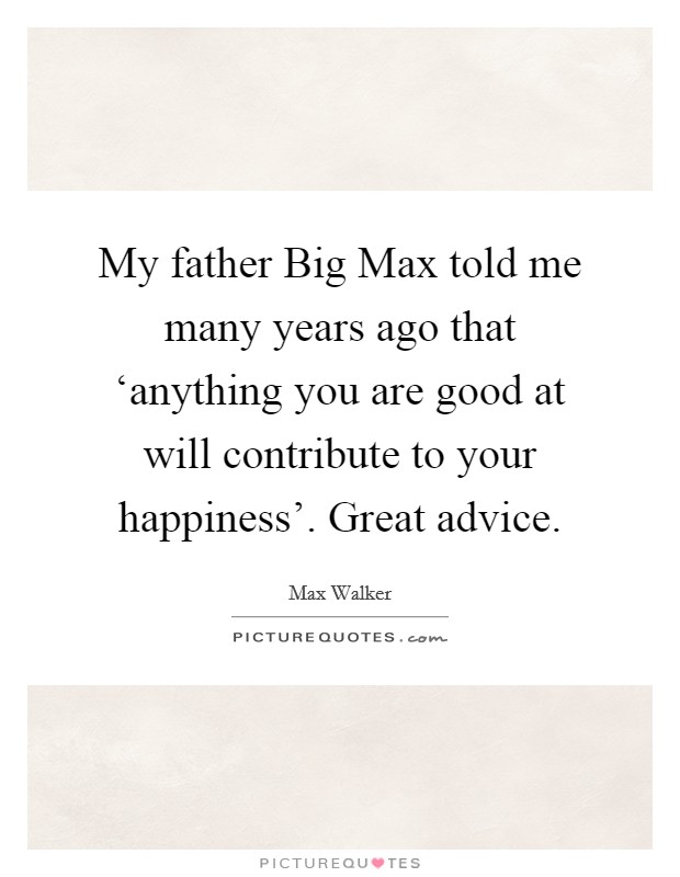 My father Big Max told me many years ago that ‘anything you are good at will contribute to your happiness'. Great advice. Picture Quote #1