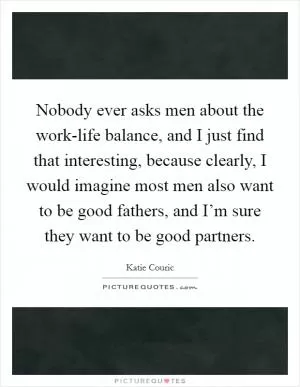 Nobody ever asks men about the work-life balance, and I just find that interesting, because clearly, I would imagine most men also want to be good fathers, and I’m sure they want to be good partners Picture Quote #1
