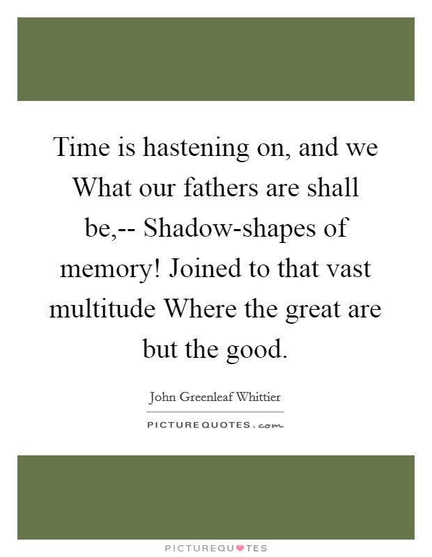 Time is hastening on, and we What our fathers are shall be,-- Shadow-shapes of memory! Joined to that vast multitude Where the great are but the good. Picture Quote #1
