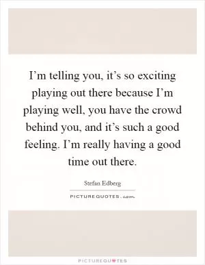 I’m telling you, it’s so exciting playing out there because I’m playing well, you have the crowd behind you, and it’s such a good feeling. I’m really having a good time out there Picture Quote #1