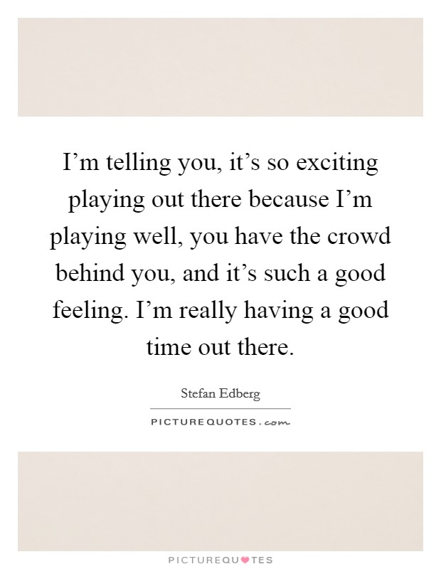 I'm telling you, it's so exciting playing out there because I'm playing well, you have the crowd behind you, and it's such a good feeling. I'm really having a good time out there. Picture Quote #1