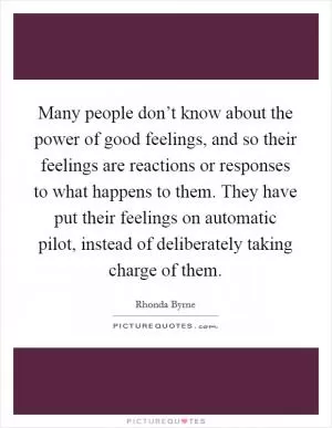 Many people don’t know about the power of good feelings, and so their feelings are reactions or responses to what happens to them. They have put their feelings on automatic pilot, instead of deliberately taking charge of them Picture Quote #1