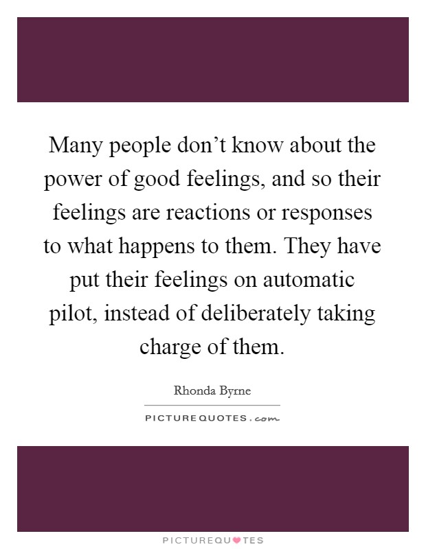 Many people don't know about the power of good feelings, and so their feelings are reactions or responses to what happens to them. They have put their feelings on automatic pilot, instead of deliberately taking charge of them. Picture Quote #1