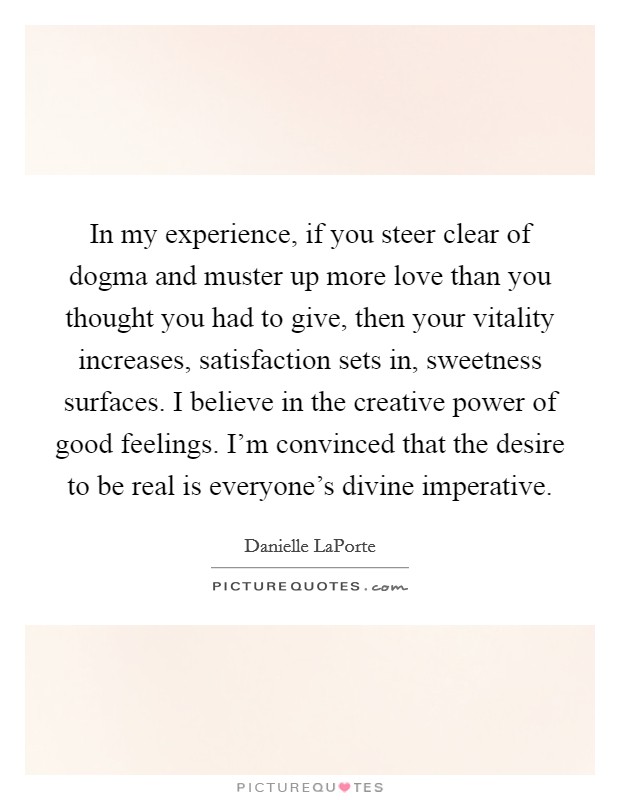 In my experience, if you steer clear of dogma and muster up more love than you thought you had to give, then your vitality increases, satisfaction sets in, sweetness surfaces. I believe in the creative power of good feelings. I'm convinced that the desire to be real is everyone's divine imperative. Picture Quote #1
