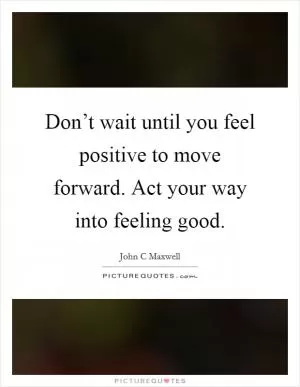 Don’t wait until you feel positive to move forward. Act your way into feeling good Picture Quote #1