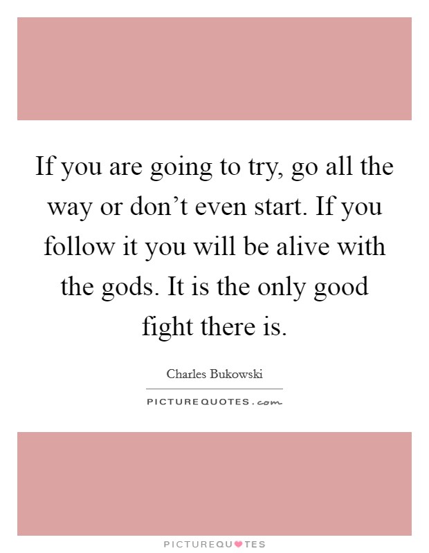 If you are going to try, go all the way or don't even start. If you follow it you will be alive with the gods. It is the only good fight there is. Picture Quote #1