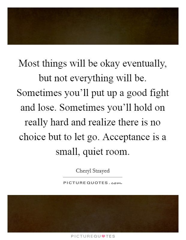 Most things will be okay eventually, but not everything will be. Sometimes you'll put up a good fight and lose. Sometimes you'll hold on really hard and realize there is no choice but to let go. Acceptance is a small, quiet room. Picture Quote #1