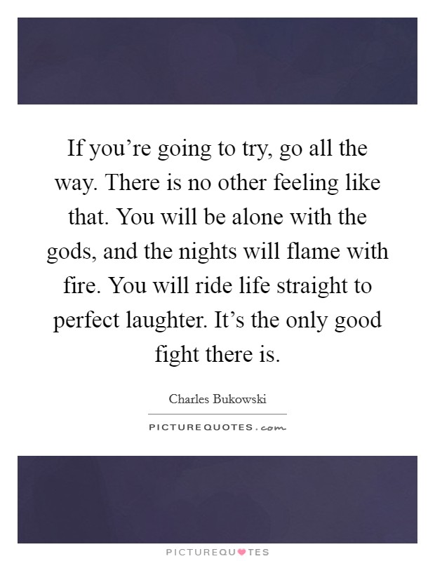 If you're going to try, go all the way. There is no other feeling like that. You will be alone with the gods, and the nights will flame with fire. You will ride life straight to perfect laughter. It's the only good fight there is. Picture Quote #1
