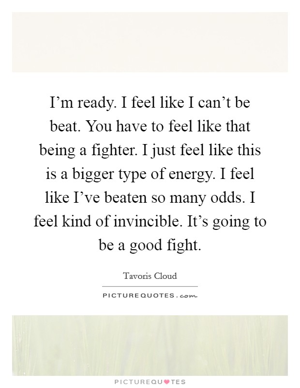 I'm ready. I feel like I can't be beat. You have to feel like that being a fighter. I just feel like this is a bigger type of energy. I feel like I've beaten so many odds. I feel kind of invincible. It's going to be a good fight. Picture Quote #1