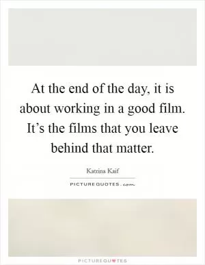 At the end of the day, it is about working in a good film. It’s the films that you leave behind that matter Picture Quote #1