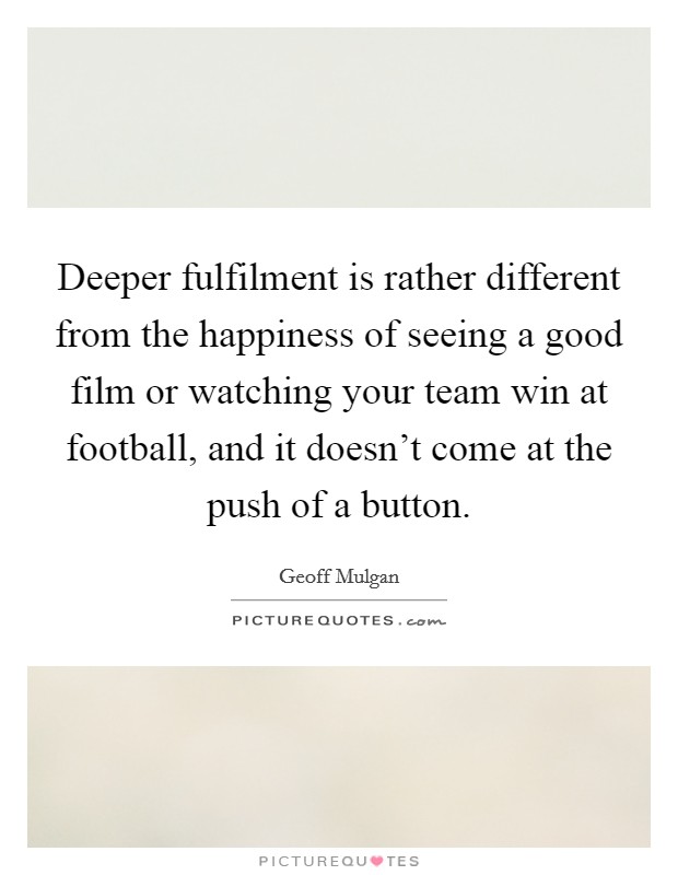 Deeper fulfilment is rather different from the happiness of seeing a good film or watching your team win at football, and it doesn't come at the push of a button. Picture Quote #1