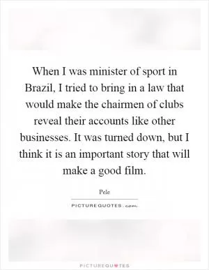 When I was minister of sport in Brazil, I tried to bring in a law that would make the chairmen of clubs reveal their accounts like other businesses. It was turned down, but I think it is an important story that will make a good film Picture Quote #1