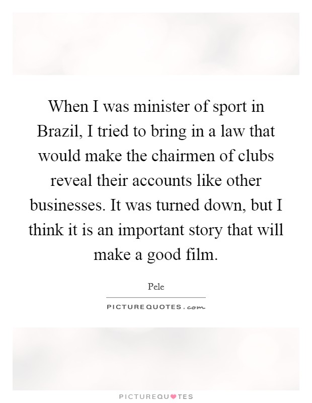 When I was minister of sport in Brazil, I tried to bring in a law that would make the chairmen of clubs reveal their accounts like other businesses. It was turned down, but I think it is an important story that will make a good film. Picture Quote #1