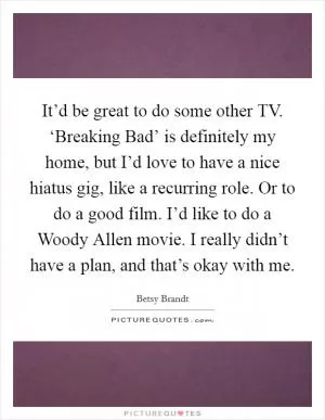It’d be great to do some other TV. ‘Breaking Bad’ is definitely my home, but I’d love to have a nice hiatus gig, like a recurring role. Or to do a good film. I’d like to do a Woody Allen movie. I really didn’t have a plan, and that’s okay with me Picture Quote #1