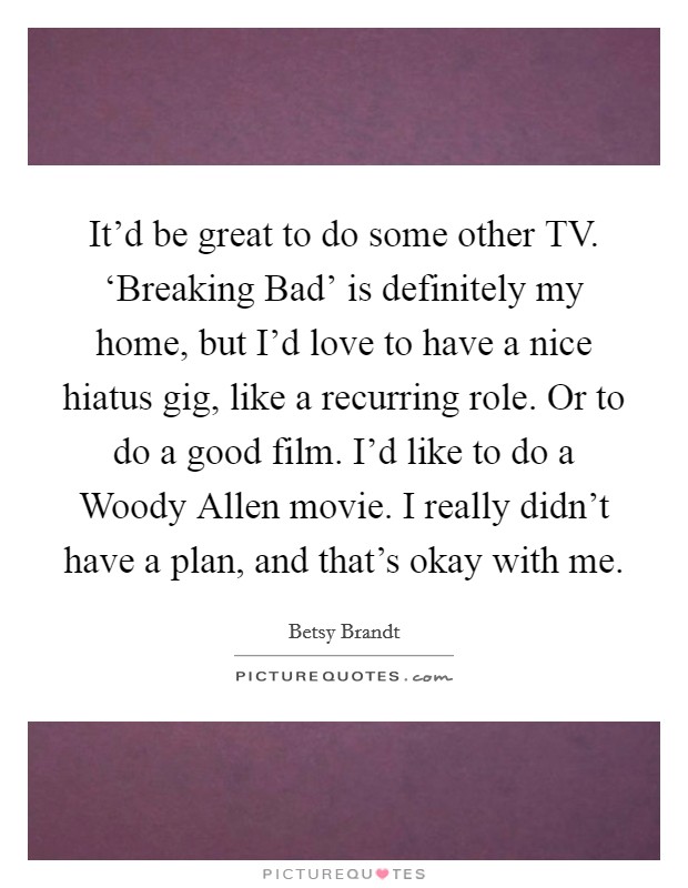 It'd be great to do some other TV. ‘Breaking Bad' is definitely my home, but I'd love to have a nice hiatus gig, like a recurring role. Or to do a good film. I'd like to do a Woody Allen movie. I really didn't have a plan, and that's okay with me. Picture Quote #1