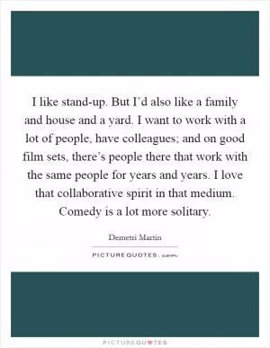 I like stand-up. But I’d also like a family and house and a yard. I want to work with a lot of people, have colleagues; and on good film sets, there’s people there that work with the same people for years and years. I love that collaborative spirit in that medium. Comedy is a lot more solitary Picture Quote #1