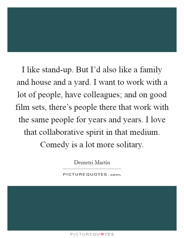 I like stand-up. But I'd also like a family and house and a yard. I want to work with a lot of people, have colleagues; and on good film sets, there's people there that work with the same people for years and years. I love that collaborative spirit in that medium. Comedy is a lot more solitary. Picture Quote #1