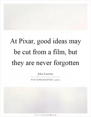 At Pixar, good ideas may be cut from a film, but they are never forgotten Picture Quote #1