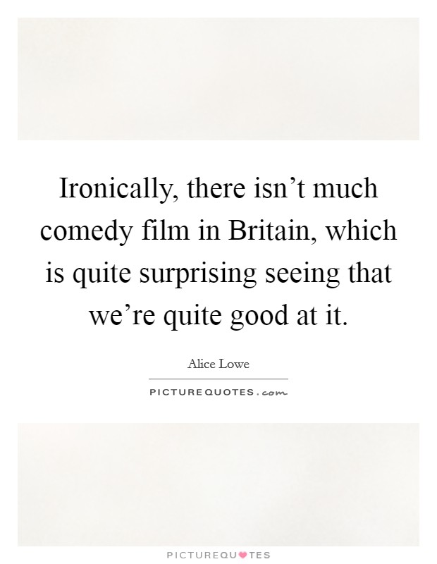 Ironically, there isn't much comedy film in Britain, which is quite surprising seeing that we're quite good at it. Picture Quote #1