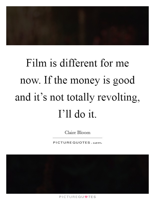 Film is different for me now. If the money is good and it's not totally revolting, I'll do it. Picture Quote #1